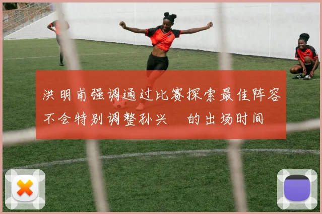 洪明甫强调通过比赛探索最佳阵容不会特别调整孙兴慜的出场时间