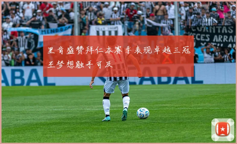 里肯盛赞拜仁本赛季表现卓越三冠王梦想触手可及