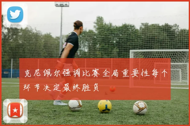 克尼佩尔强调比赛全局重要性每个环节决定最终胜负