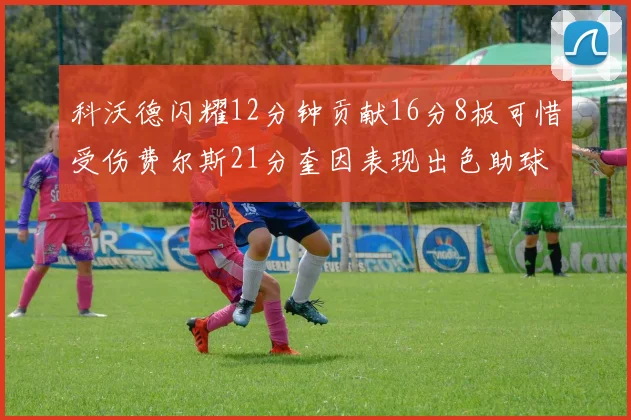 科沃德闪耀12分钟贡献16分8板可惜受伤费尔斯21分奎因表现出色助球队取胜