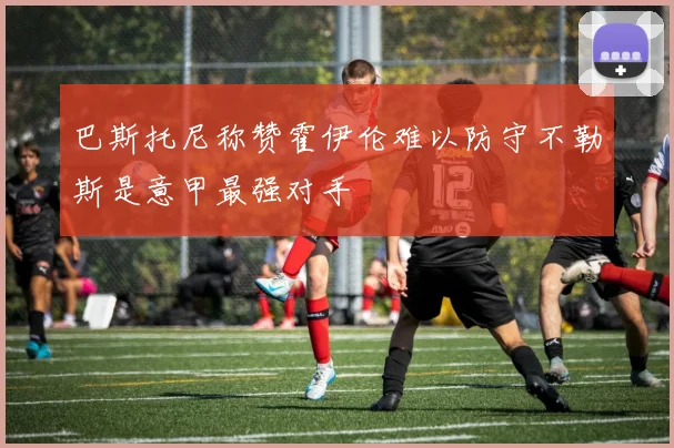 巴斯托尼称赞霍伊伦难以防守不勒斯是意甲最强对手
