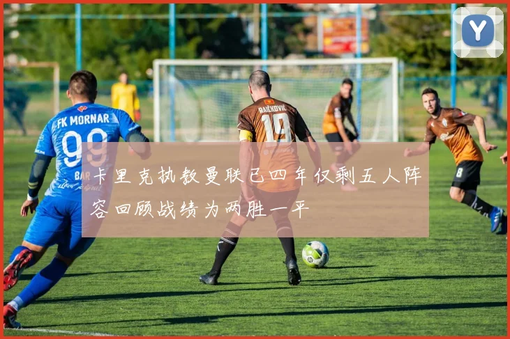 卡里克执教曼联已四年仅剩五人阵容回顾战绩为两胜一平