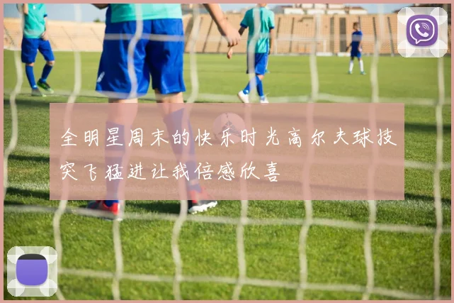 全明星周末的快乐时光高尔夫球技突飞猛进让我倍感欣喜