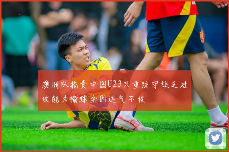 澳洲队指责中国U23只重防守缺乏进攻能力输球全因运气不佳