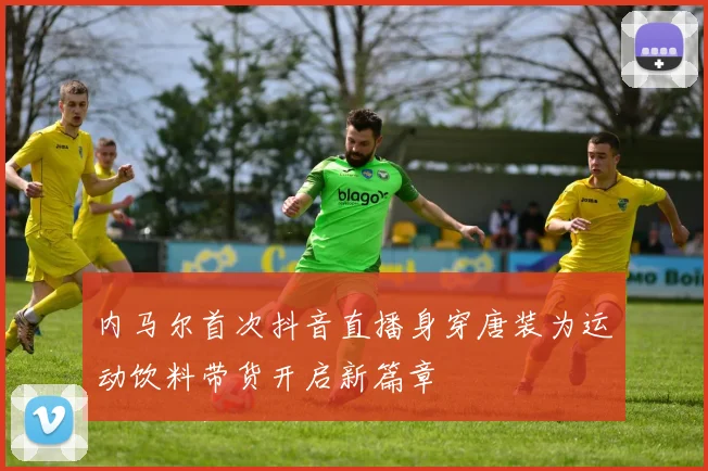 内马尔首次抖音直播身穿唐装为运动饮料带货开启新篇章