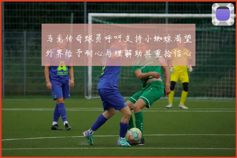 马竞传奇球员呼吁支持小蜘蛛渴望外界给予耐心与理解助其重拾信心