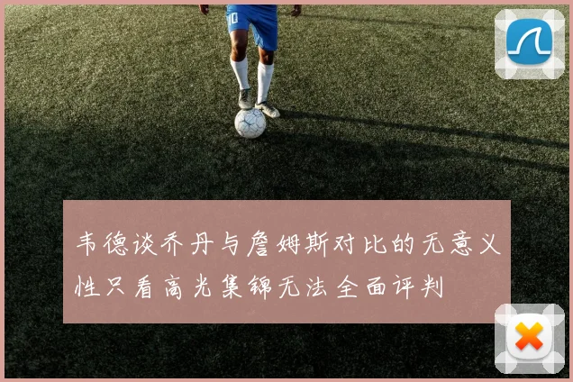 韦德谈乔丹与詹姆斯对比的无意义性只看高光集锦无法全面评判