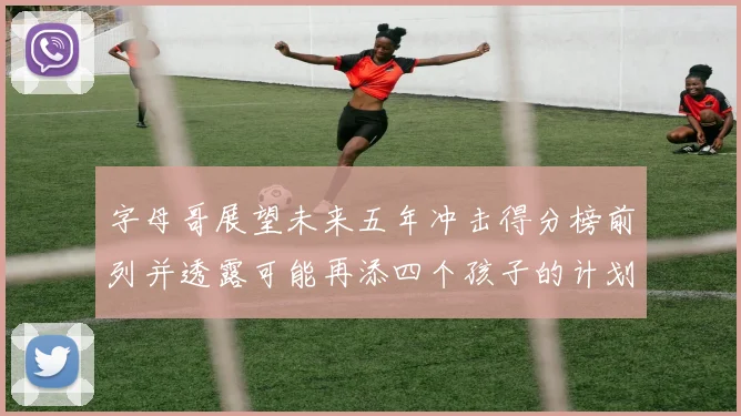 字母哥展望未来五年冲击得分榜前列并透露可能再添四个孩子的计划