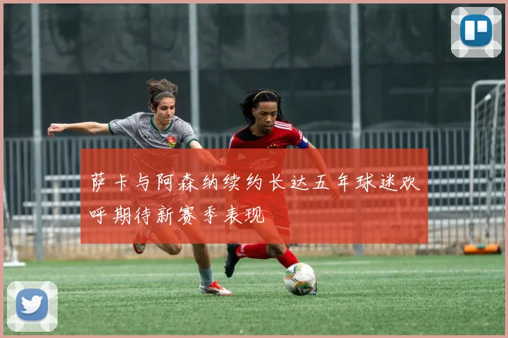 萨卡与阿森纳续约长达五年球迷欢呼期待新赛季表现