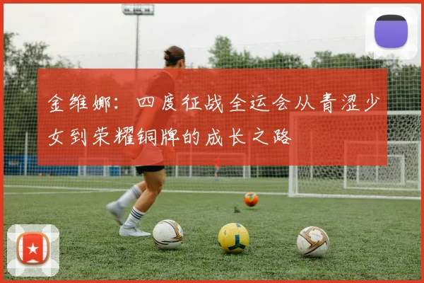 金维娜：四度征战全运会从青涩少女到荣耀铜牌的成长之路
