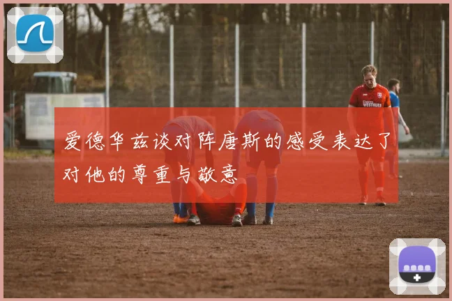 爱德华兹谈对阵唐斯的感受表达了对他的尊重与敬意