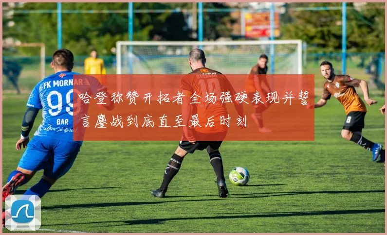 哈登称赞开拓者全场强硬表现并誓言鏖战到底直至最后时刻