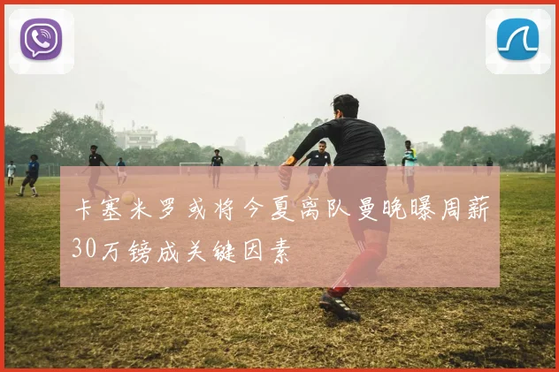 卡塞米罗或将今夏离队曼晚曝周薪30万镑成关键因素