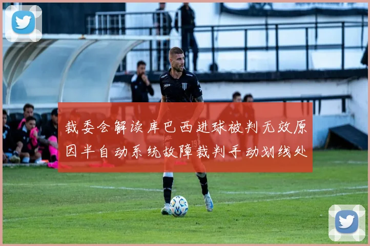 裁委会解读库巴西进球被判无效原因半自动系统故障裁判手动划线处理