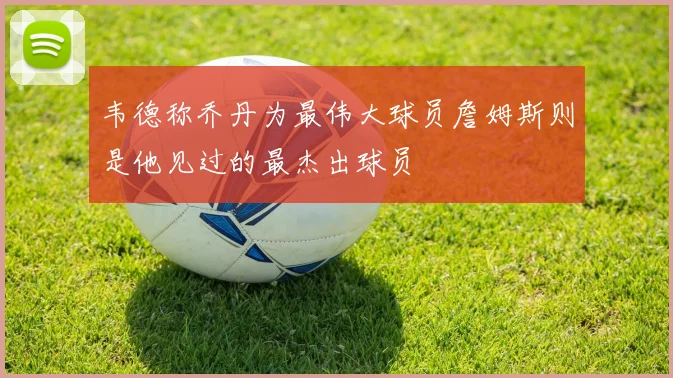 韦德称乔丹为最伟大球员詹姆斯则是他见过的最杰出球员