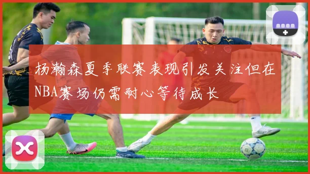杨瀚森夏季联赛表现引发关注但在NBA赛场仍需耐心等待成长