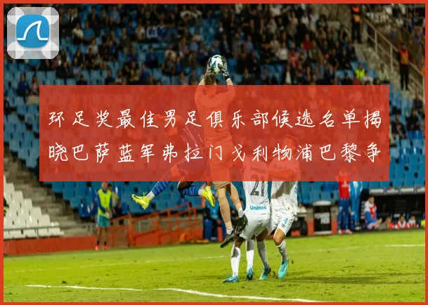 环足奖最佳男足俱乐部候选名单揭晓巴萨蓝军弗拉门戈利物浦巴黎争夺荣誉