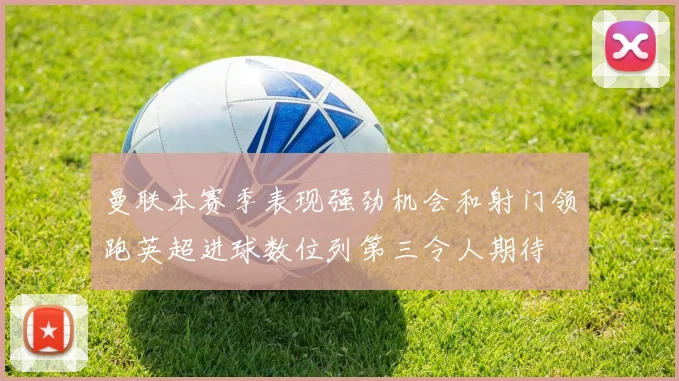 曼联本赛季表现强劲机会和射门领跑英超进球数位列第三令人期待