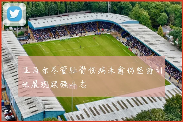 亚马尔尽管耻骨伤病未愈仍坚持训练展现顽强斗志