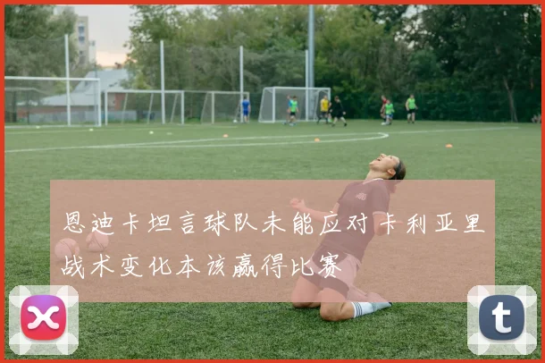 恩迪卡坦言球队未能应对卡利亚里战术变化本该赢得比赛