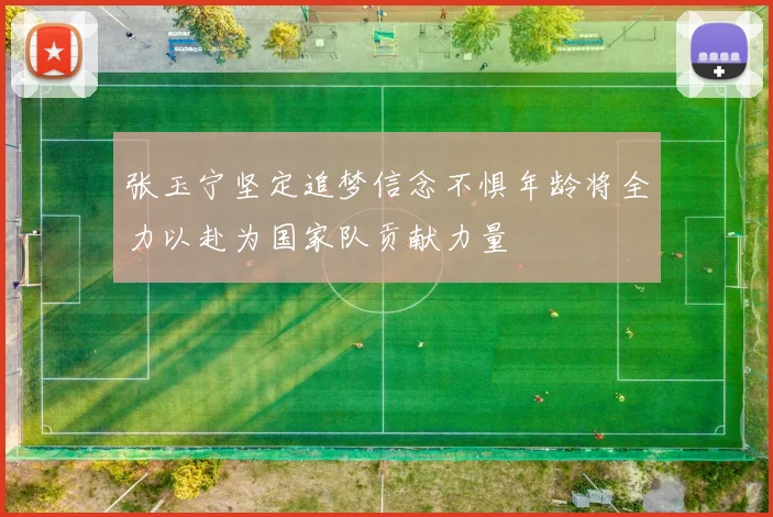 张玉宁坚定追梦信念不惧年龄将全力以赴为国家队贡献力量