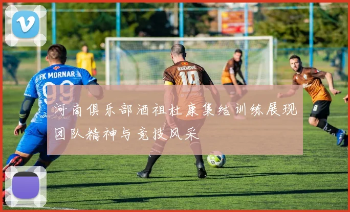 河南俱乐部酒祖杜康集结训练展现团队精神与竞技风采