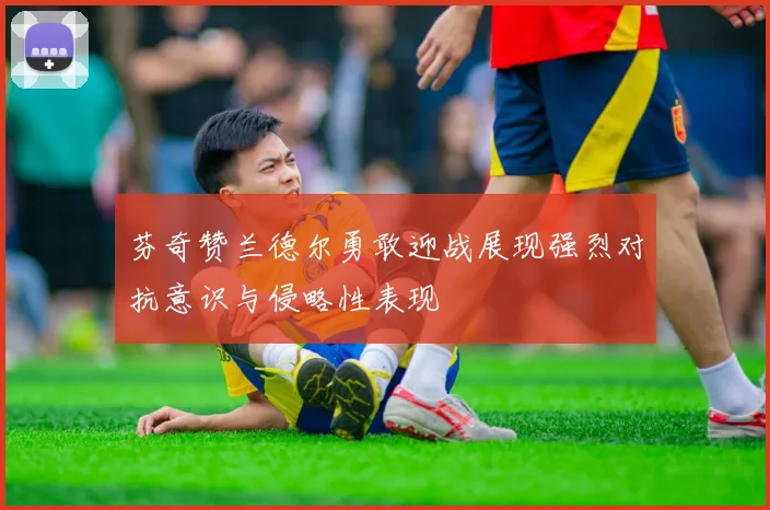 芬奇赞兰德尔勇敢迎战展现强烈对抗意识与侵略性表现