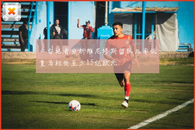 六台记者分析维尼修斯留队几率低皇马标价至少15亿欧元
