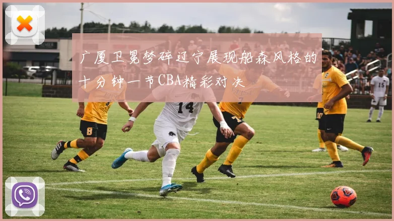 广厦卫冕梦碎辽宁展现船森风格的十分钟一节CBA精彩对决