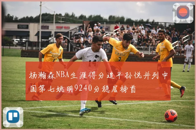 杨瀚森NBA生涯得分追平孙悦并列中国第七姚明9240分稳居榜首