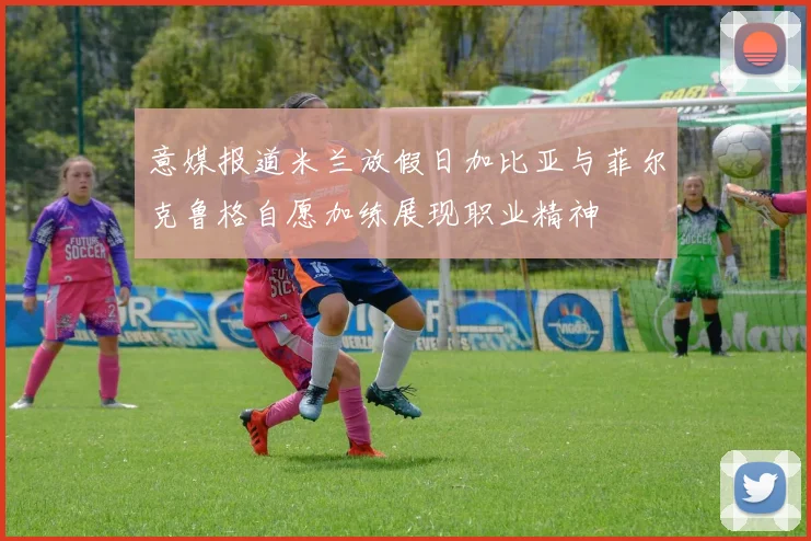意媒报道米兰放假日加比亚与菲尔克鲁格自愿加练展现职业精神