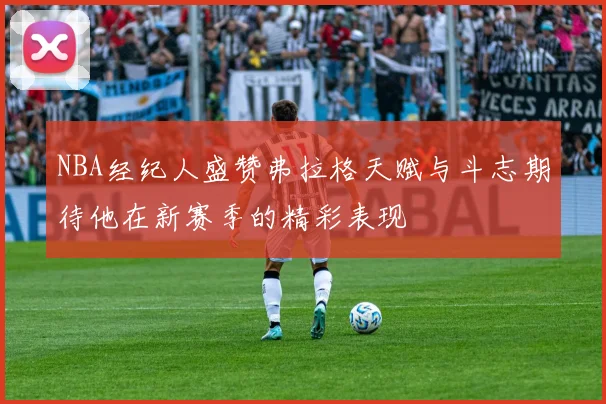 NBA经纪人盛赞弗拉格天赋与斗志期待他在新赛季的精彩表现