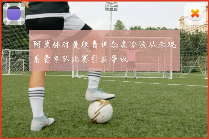 阿莫林对曼联青训态度冷淡从未观看青年队比赛引发争议