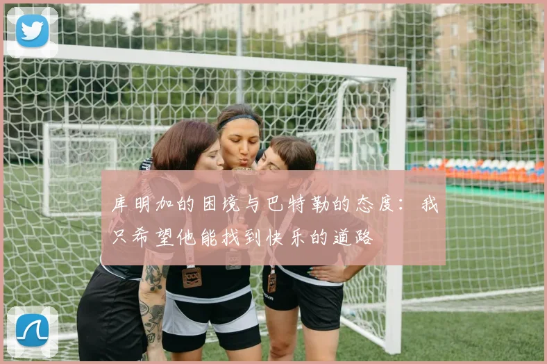 库明加的困境与巴特勒的态度：我只希望他能找到快乐的道路