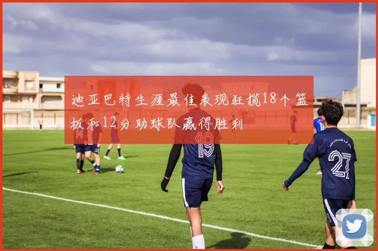 迪亚巴特生涯最佳表现狂揽18个篮板和12分助球队赢得胜利