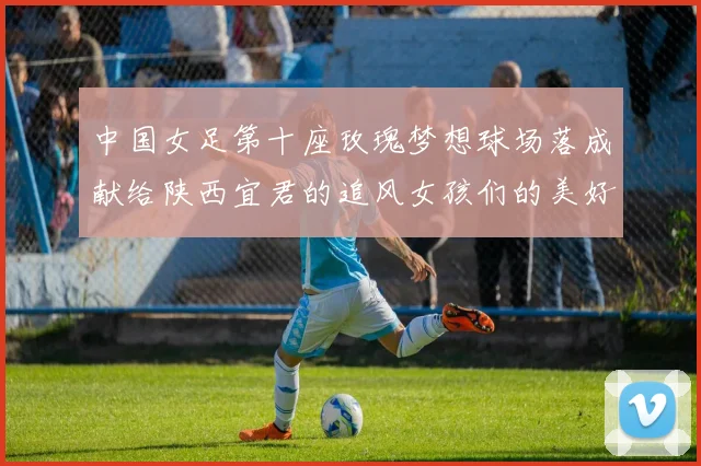 中国女足第十座玫瑰梦想球场落成献给陕西宜君的追风女孩们的美好祝福