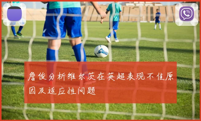 詹俊分析维尔茨在英超表现不佳原因及适应性问题