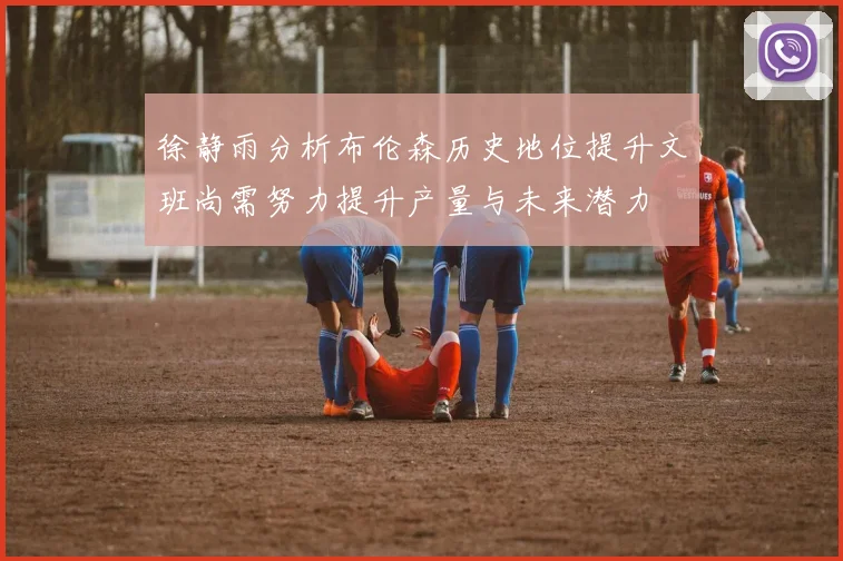 徐静雨分析布伦森历史地位提升文班尚需努力提升产量与未来潜力