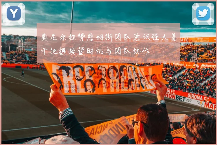 奥尼尔称赞詹姆斯团队意识强大善于把握接管时机与团队协作