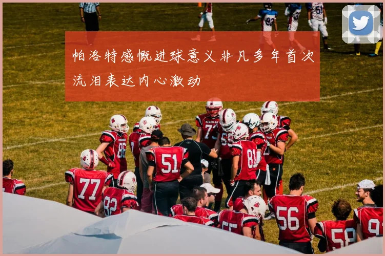 帕洛特感慨进球意义非凡多年首次流泪表达内心激动