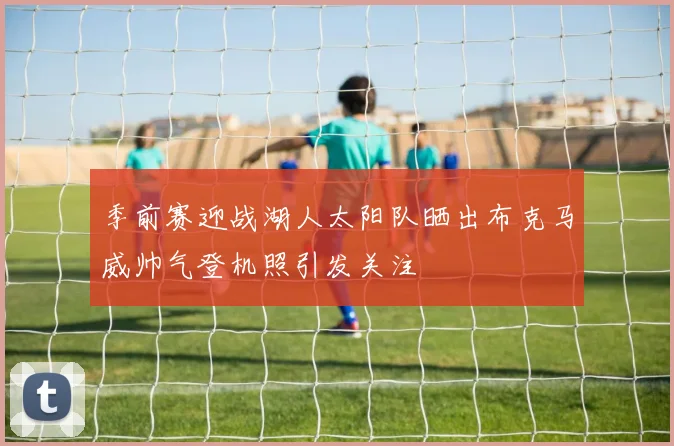 季前赛迎战湖人太阳队晒出布克马威帅气登机照引发关注