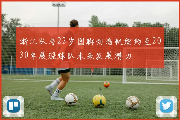 浙江队与22岁国脚刘浩帆续约至2030年展现球队未来发展潜力